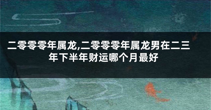 二零零零年属龙,二零零零年属龙男在二三年下半年财运哪个月最好