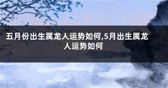 五月份出生属龙人运势如何,5月出生属龙人运势如何