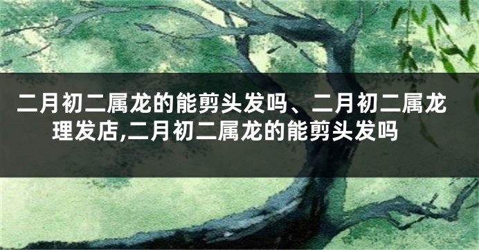 二月初二属龙的能剪头发吗、二月初二属龙理发店,二月初二属龙的能剪头发吗