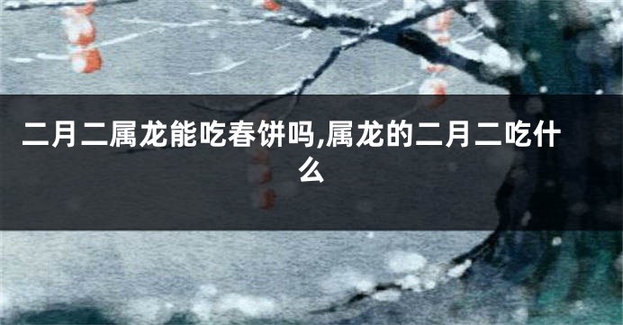 二月二属龙能吃春饼吗,属龙的二月二吃什么