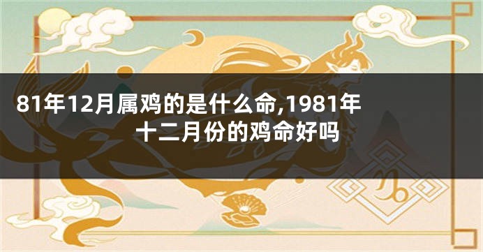 81年12月属鸡的是什么命,1981年十二月份的鸡命好吗