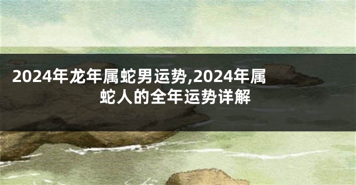 2024年龙年属蛇男运势,2024年属蛇人的全年运势详解