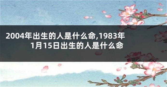 2004年出生的人是什么命,1983年1月15日出生的人是什么命