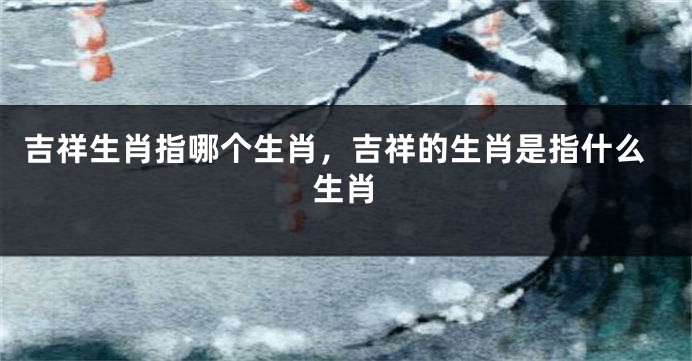 吉祥生肖指哪个生肖，吉祥的生肖是指什么生肖