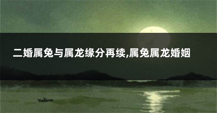 二婚属兔与属龙缘分再续,属兔属龙婚姻