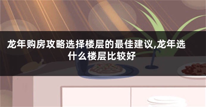 龙年购房攻略选择楼层的最佳建议,龙年选什么楼层比较好