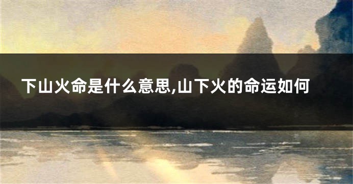 下山火命是什么意思,山下火的命运如何