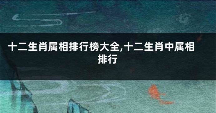 十二生肖属相排行榜大全,十二生肖中属相排行