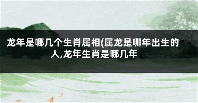 龙年是哪几个生肖属相(属龙是哪年出生的人,龙年生肖是哪几年