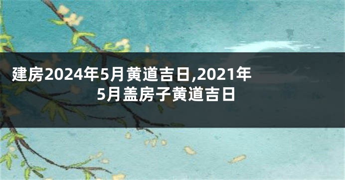 建房2024年5月黄道吉日,2021年5月盖房子黄道吉日