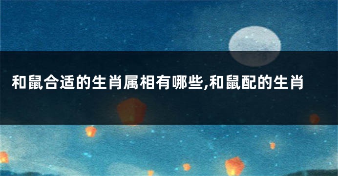 和鼠合适的生肖属相有哪些,和鼠配的生肖