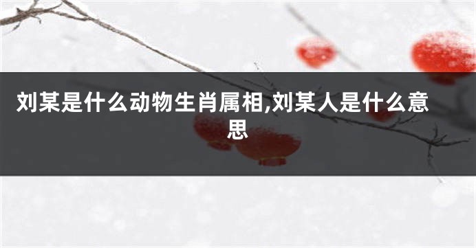 刘某是什么动物生肖属相,刘某人是什么意思