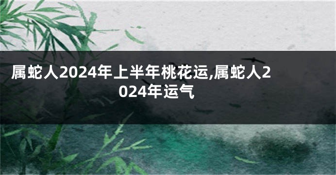 属蛇人2024年上半年桃花运,属蛇人2024年运气