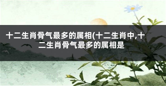 十二生肖骨气最多的属相(十二生肖中,十二生肖骨气最多的属相是