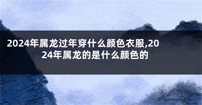 2024年属龙过年穿什么颜色衣服,2024年属龙的是什么颜色的