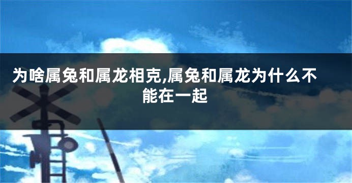 为啥属兔和属龙相克,属兔和属龙为什么不能在一起