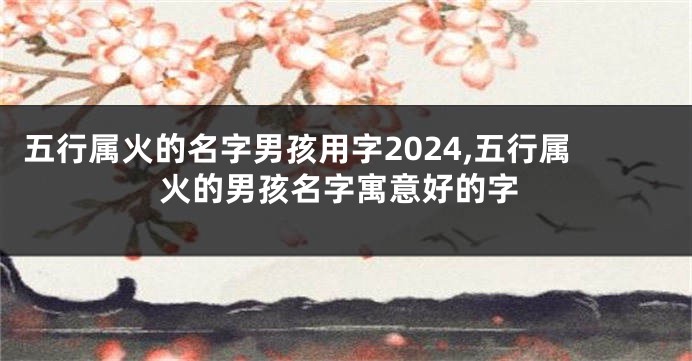 五行属火的名字男孩用字2024,五行属火的男孩名字寓意好的字