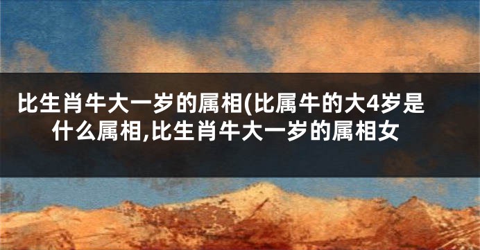 比生肖牛大一岁的属相(比属牛的大4岁是什么属相,比生肖牛大一岁的属相女