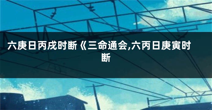 六庚日丙戌时断《三命通会,六丙日庚寅时断