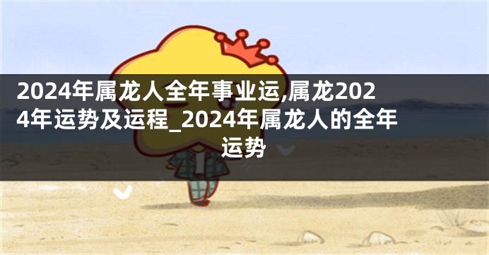 2024年属龙人全年事业运,属龙2024年运势及运程_2024年属龙人的全年运势