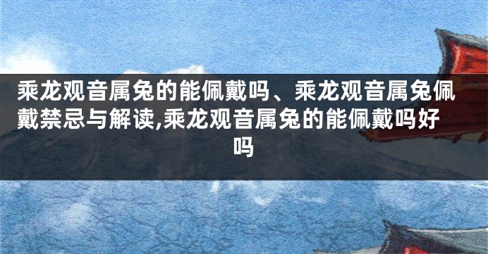 乘龙观音属兔的能佩戴吗、乘龙观音属兔佩戴禁忌与解读,乘龙观音属兔的能佩戴吗好吗