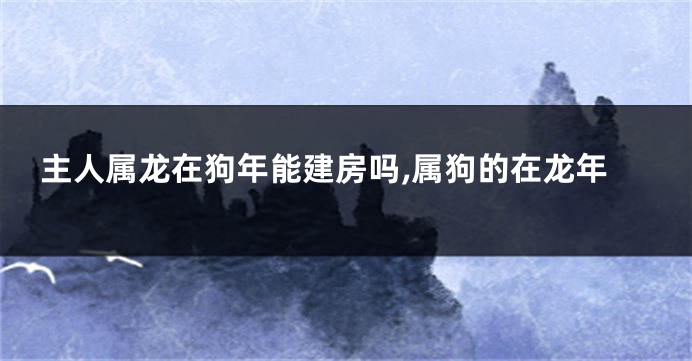 主人属龙在狗年能建房吗,属狗的在龙年