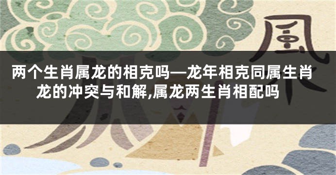 两个生肖属龙的相克吗—龙年相克同属生肖龙的冲突与和解,属龙两生肖相配吗