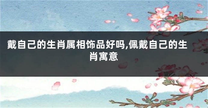 戴自己的生肖属相饰品好吗,佩戴自己的生肖寓意