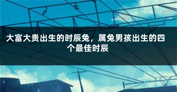 大富大贵出生的时辰兔，属兔男孩出生的四个最佳时辰