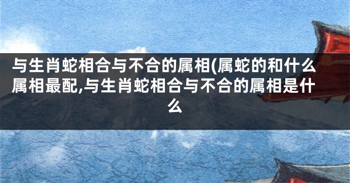 与生肖蛇相合与不合的属相(属蛇的和什么属相最配,与生肖蛇相合与不合的属相是什么