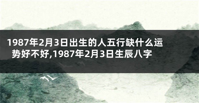 1987年2月3日出生的人五行缺什么运势好不好,1987年2月3日生辰八字