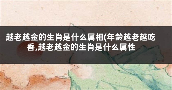 越老越金的生肖是什么属相(年龄越老越吃香,越老越金的生肖是什么属性