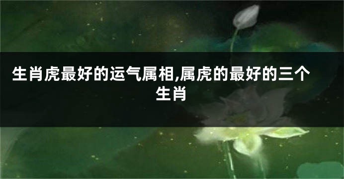 生肖虎最好的运气属相,属虎的最好的三个生肖