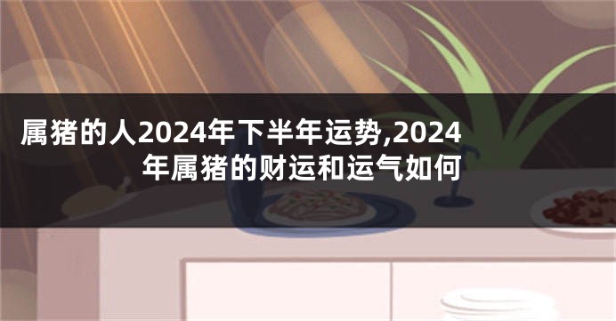 属猪的人2024年下半年运势,2024年属猪的财运和运气如何