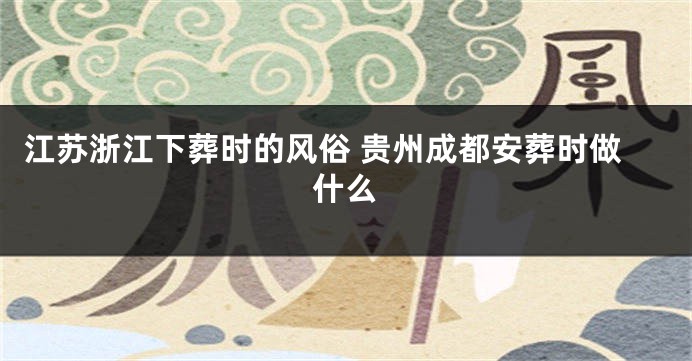 江苏浙江下葬时的风俗 贵州成都安葬时做什么