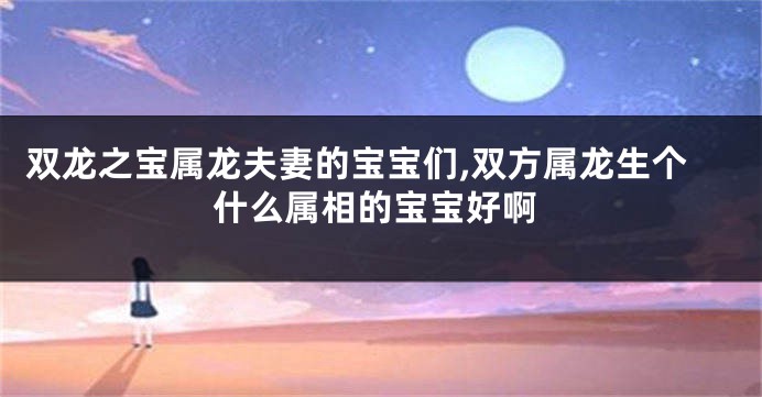 双龙之宝属龙夫妻的宝宝们,双方属龙生个什么属相的宝宝好啊