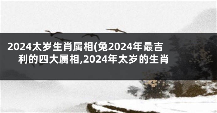 2024太岁生肖属相(兔2024年最吉利的四大属相,2024年太岁的生肖