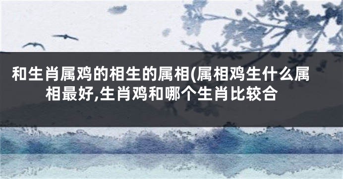 和生肖属鸡的相生的属相(属相鸡生什么属相最好,生肖鸡和哪个生肖比较合