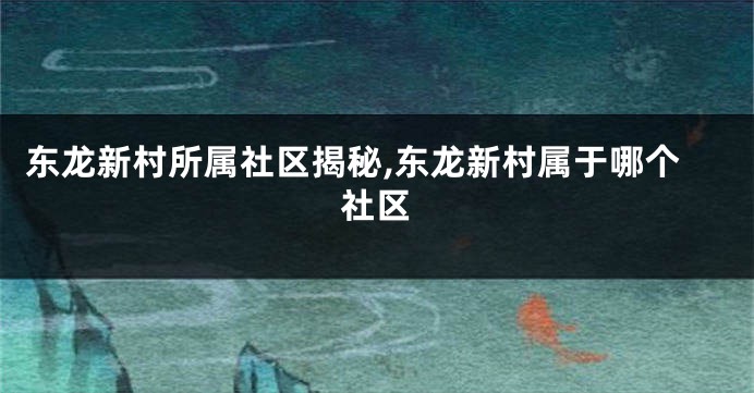 东龙新村所属社区揭秘,东龙新村属于哪个社区