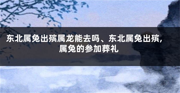 东北属兔出殡属龙能去吗、东北属兔出殡,属兔的参加葬礼