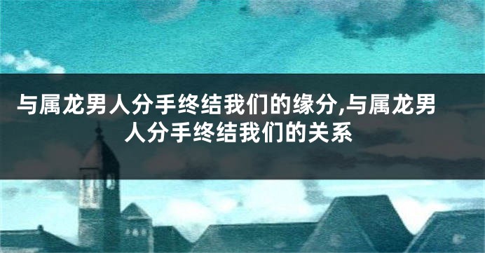 与属龙男人分手终结我们的缘分,与属龙男人分手终结我们的关系