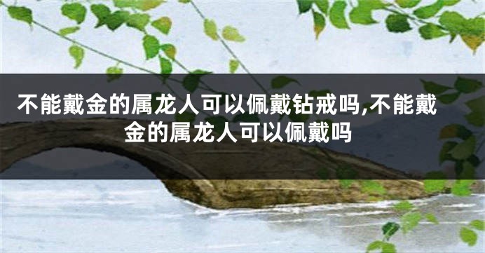 不能戴金的属龙人可以佩戴钻戒吗,不能戴金的属龙人可以佩戴吗