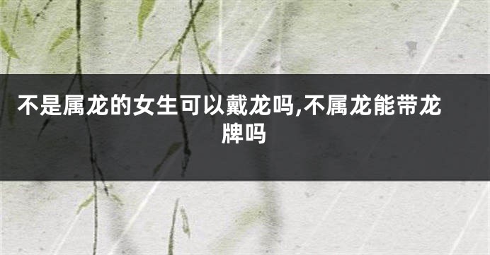 不是属龙的女生可以戴龙吗,不属龙能带龙牌吗