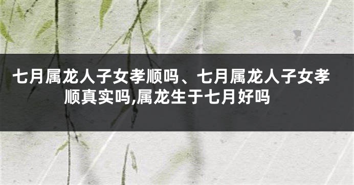 七月属龙人子女孝顺吗、七月属龙人子女孝顺真实吗,属龙生于七月好吗