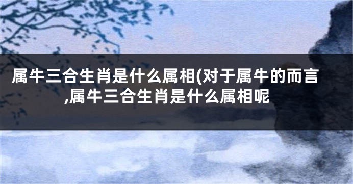 属牛三合生肖是什么属相(对于属牛的而言,属牛三合生肖是什么属相呢