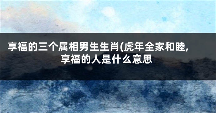 享福的三个属相男生生肖(虎年全家和睦,享福的人是什么意思