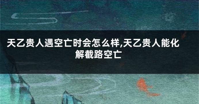 天乙贵人遇空亡时会怎么样,天乙贵人能化解截路空亡