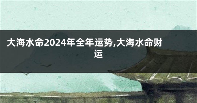 大海水命2024年全年运势,大海水命财运