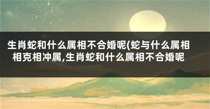 生肖蛇和什么属相不合婚呢(蛇与什么属相相克相冲属,生肖蛇和什么属相不合婚呢