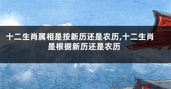 十二生肖属相是按新历还是农历,十二生肖是根据新历还是农历